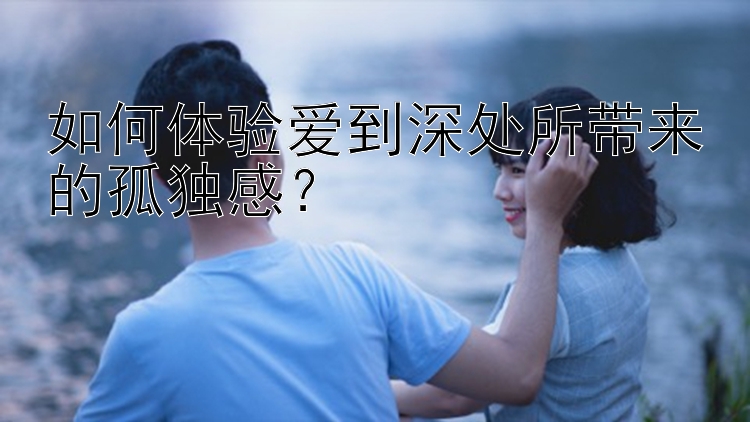 如何体验爱到深处所带来的孤独感？