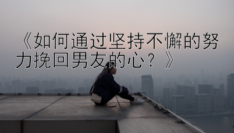 《如何通过坚持不懈的努力挽回男友的心？》