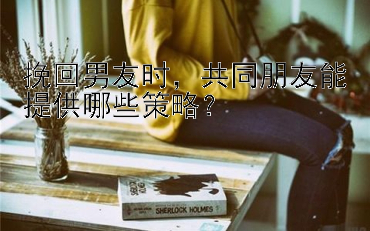 挽回男友时，共同朋友能提供哪些策略？