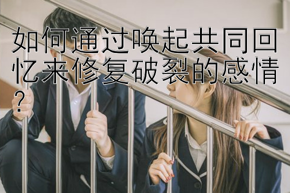 如何通过唤起共同回忆来修复破裂的感情？