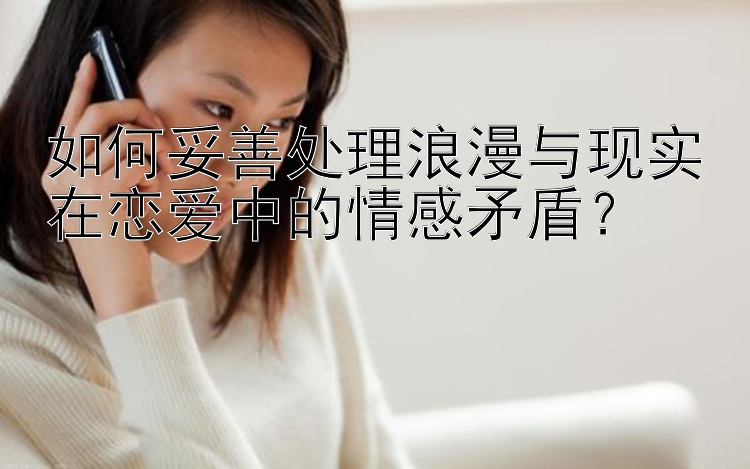 如何妥善处理浪漫与现实在恋爱中的情感矛盾？