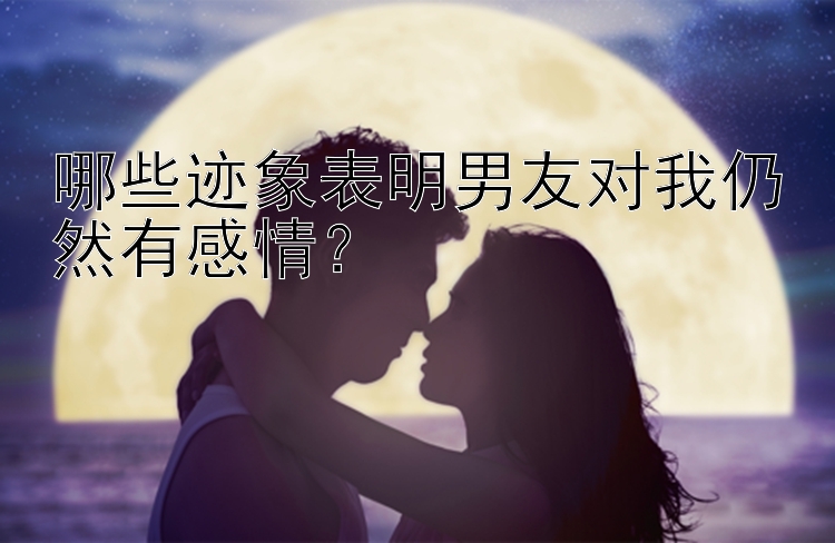 哪些迹象表明男友对我仍然有感情？