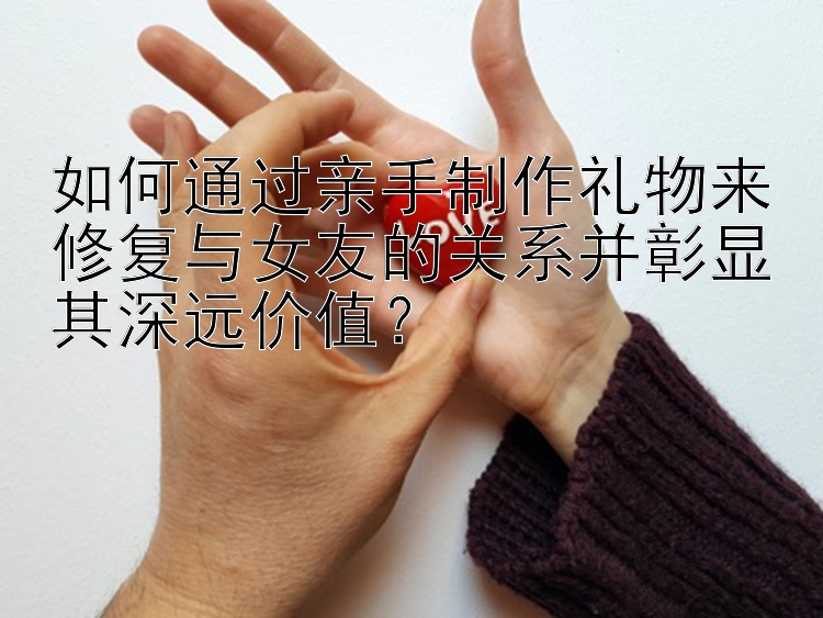 如何通过亲手制作礼物来修复与女友的关系并彰显其深远价值？