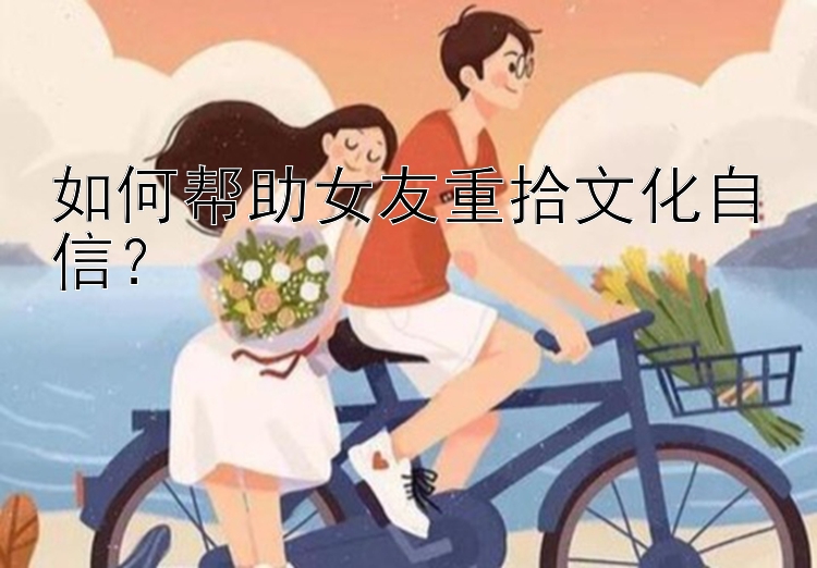 如何帮助女友重拾文化自信？