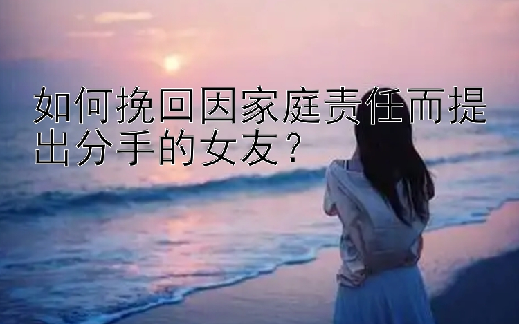 如何挽回因家庭责任而提出分手的女友？