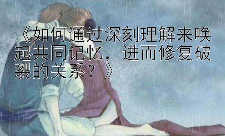 《如何通过深刻理解来唤起共同记忆，进而修复破裂的关系？》