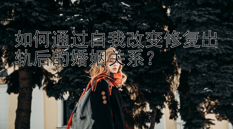 如何通过自我改变修复出轨后的婚姻关系？