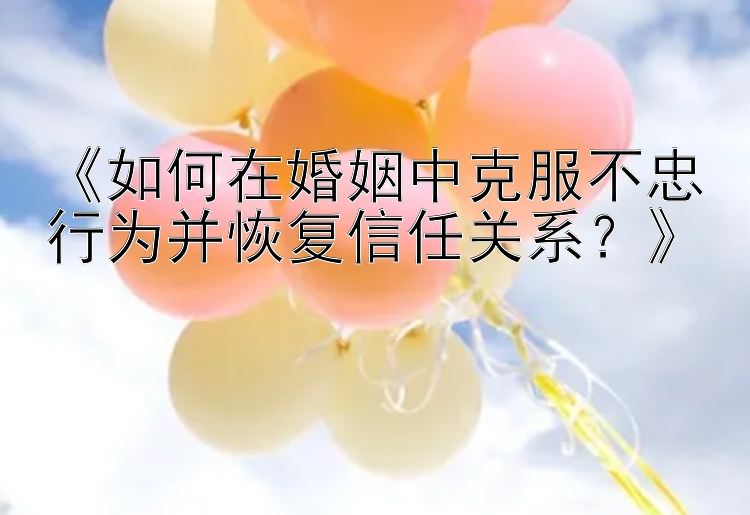 《如何在婚姻中克服不忠行为并恢复信任关系？》