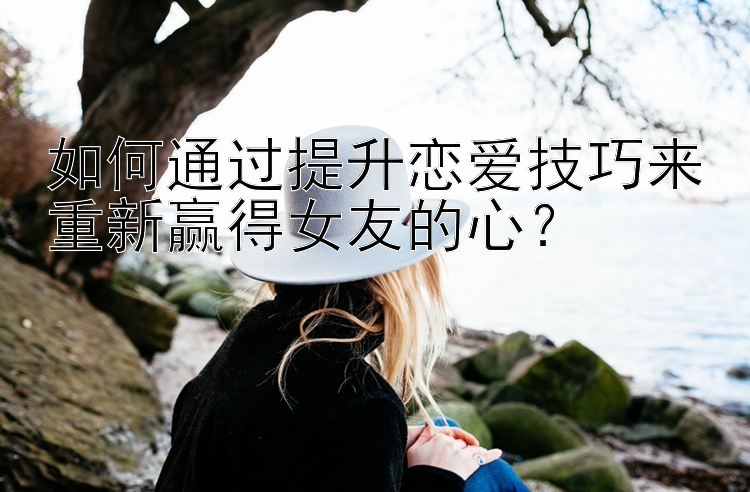 如何通过提升恋爱技巧来重新赢得女友的心？