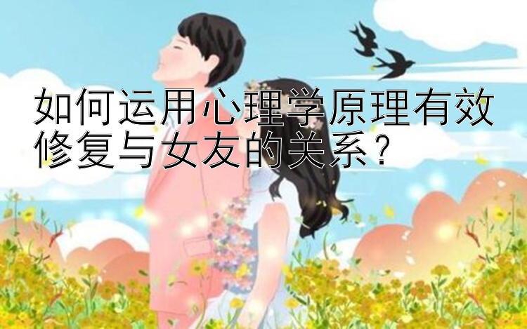 如何运用心理学原理有效修复与女友的关系？