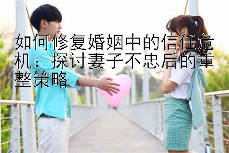 如何修复婚姻中的信任危机：探讨妻子不忠后的重整策略