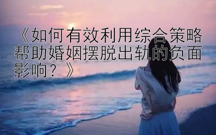 《如何有效利用综合策略帮助婚姻摆脱出轨的负面影响？》