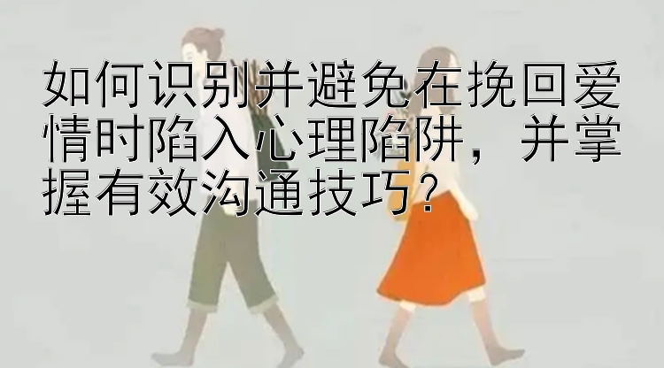 如何识别并避免在挽回爱情时陷入心理陷阱，并掌握有效沟通技巧？