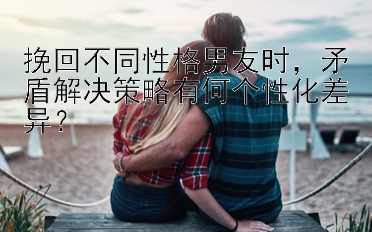 挽回不同性格男友时，矛盾解决策略有何个性化差异？