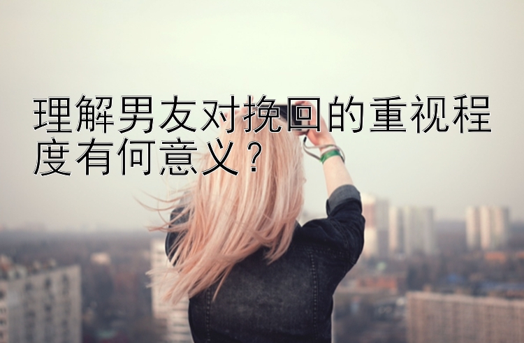 理解男友对挽回的重视程度有何意义？