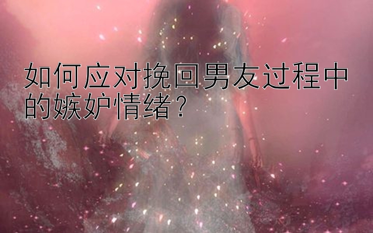 如何应对挽回男友过程中的嫉妒情绪？