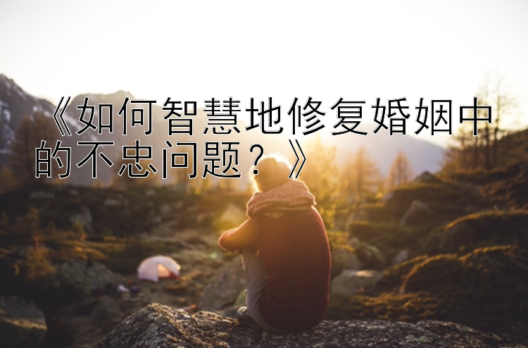 《如何智慧地修复婚姻中的不忠问题？》