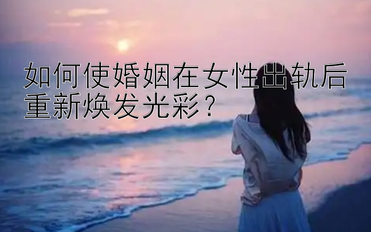 如何使婚姻在女性出轨后重新焕发光彩？