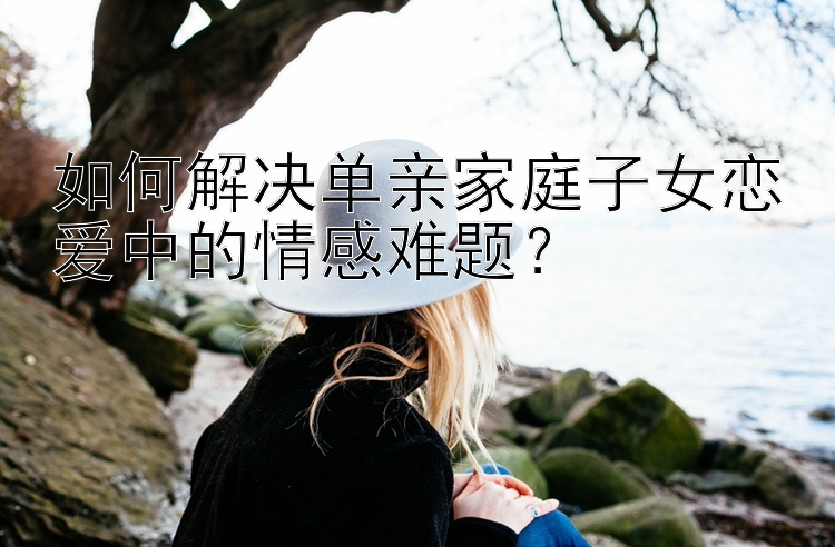 如何解决单亲家庭子女恋爱中的情感难题？