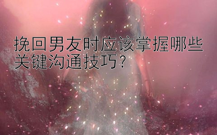 挽回男友时应该掌握哪些关键沟通技巧？