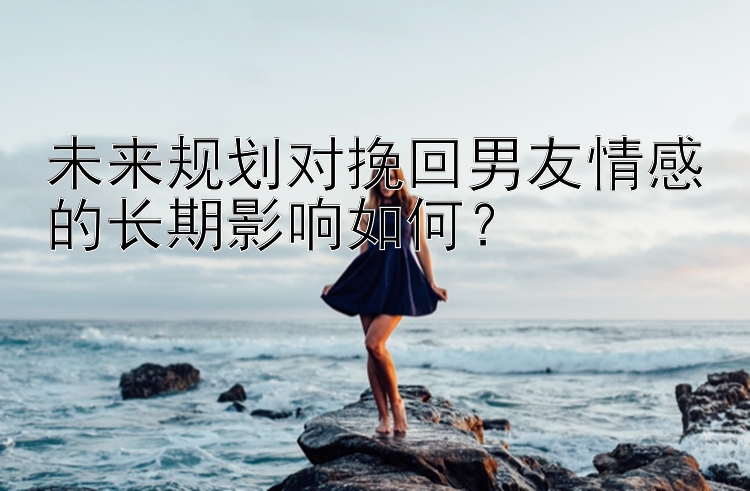 未来规划对挽回男友情感的长期影响如何？