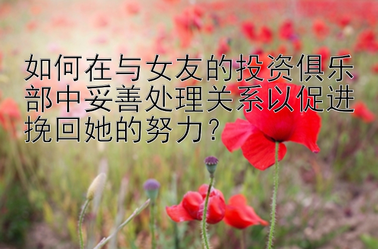 如何在与女友的投资俱乐部中妥善处理关系以促进挽回她的努力？