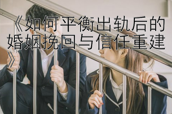 《如何平衡出轨后的婚姻挽回与信任重建》