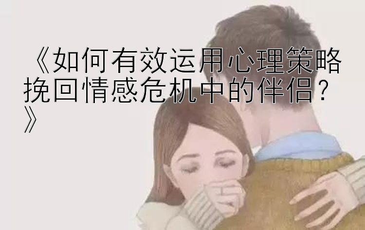 《如何有效运用心理策略挽回情感危机中的伴侣？》