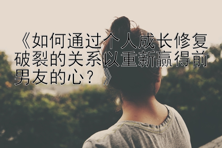 《如何通过个人成长修复破裂的关系以重新赢得前男友的心？》