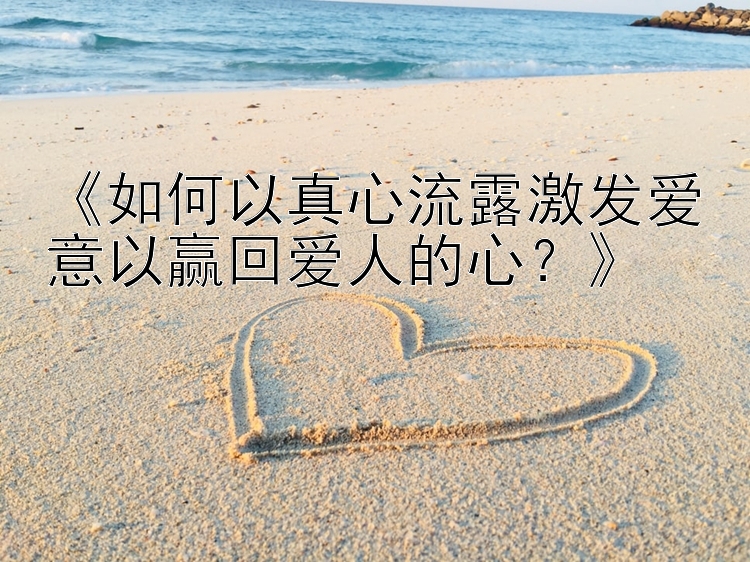 《如何以真心流露激发爱意以赢回爱人的心？》