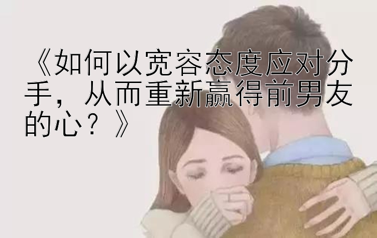 《如何以宽容态度应对分手，从而重新赢得前男友的心？》