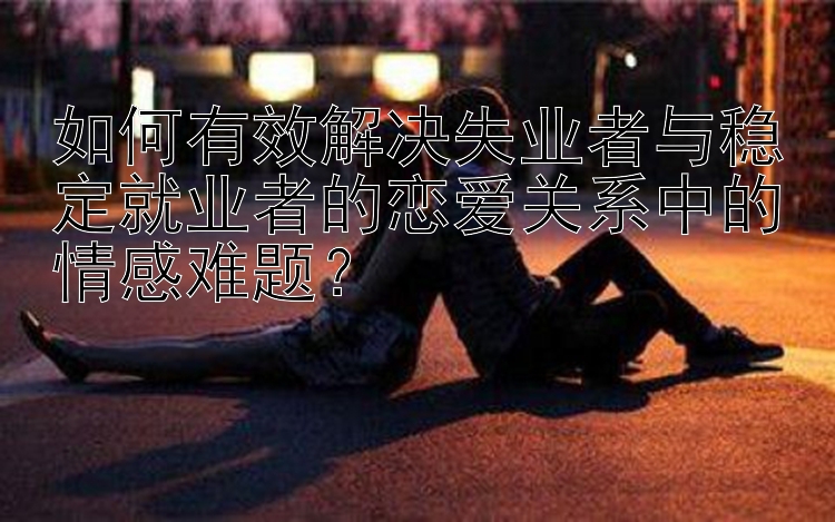 如何有效解决失业者与稳定就业者的恋爱关系中的情感难题？