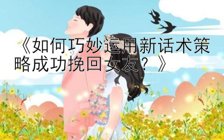 《如何巧妙运用新话术策略成功挽回女友？》