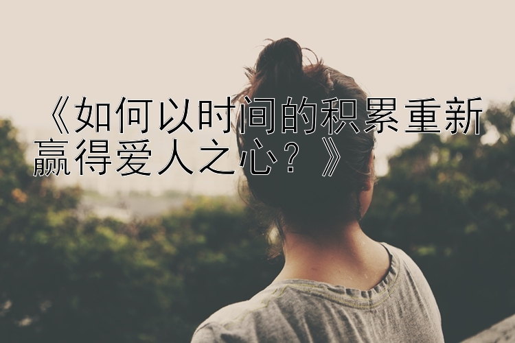 《如何以时间的积累重新赢得爱人之心？》