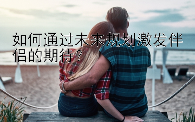 如何通过未来规划激发伴侣的期待？