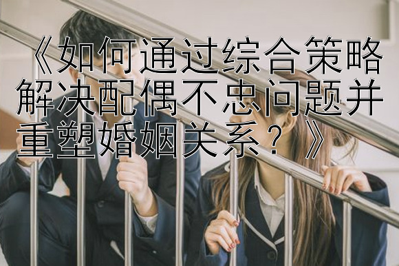 《如何通过综合策略解决配偶不忠问题并重塑婚姻关系？》