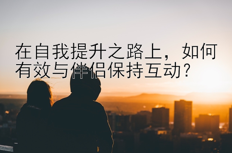 在自我提升之路上，如何有效与伴侣保持互动？