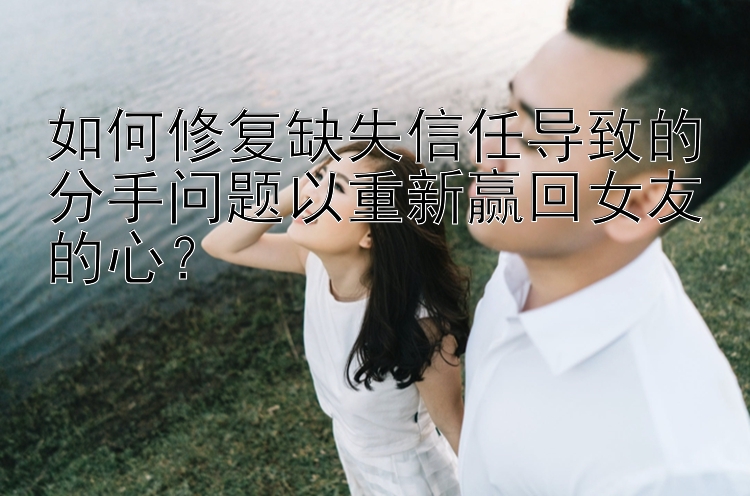 如何修复缺失信任导致的分手问题以重新赢回女友的心？