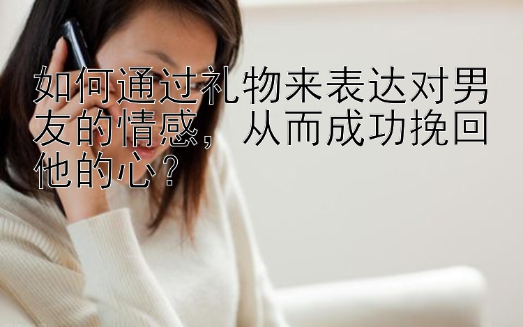 如何通过礼物来表达对男友的情感，从而成功挽回他的心？