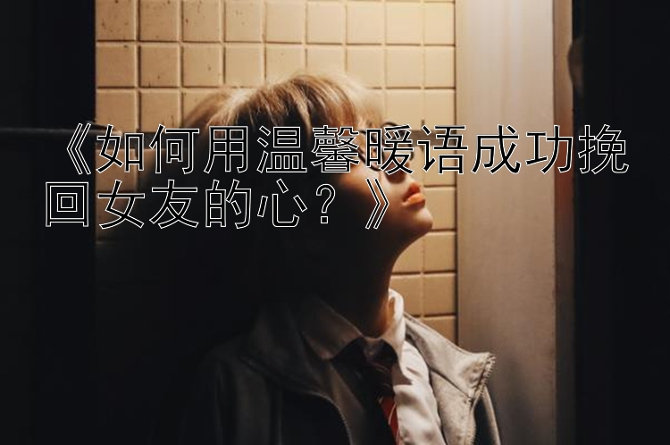 《如何用温馨暖语成功挽回女友的心？》