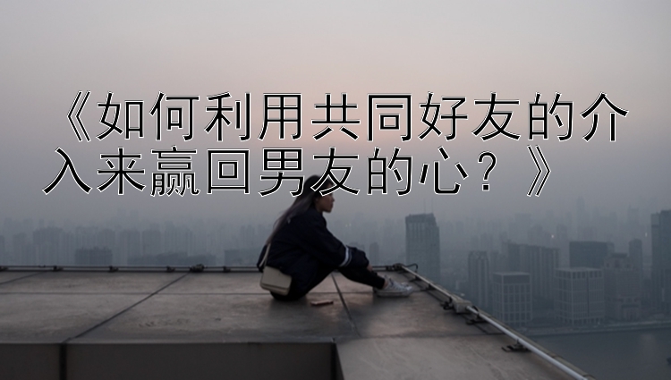 《如何利用共同好友的介入来赢回男友的心？》