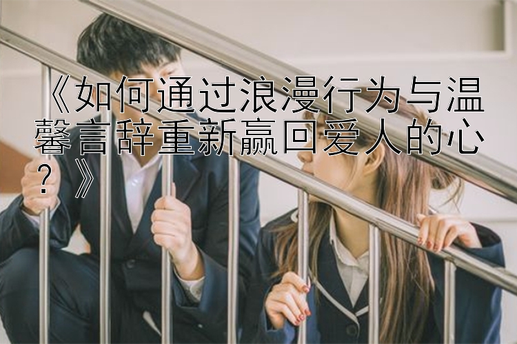 《如何通过浪漫行为与温馨言辞重新赢回爱人的心？》