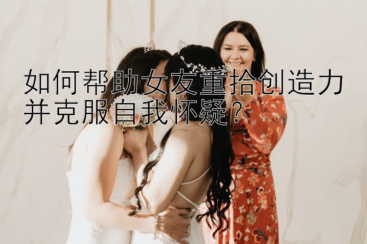 如何帮助女友重拾创造力并克服自我怀疑？