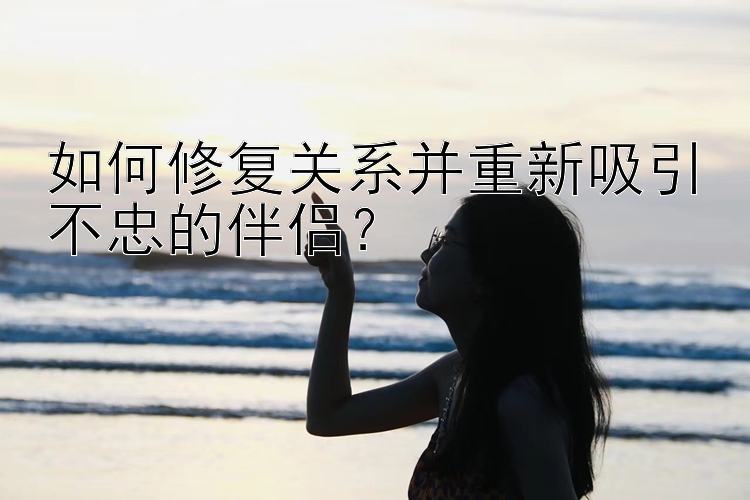 如何修复关系并重新吸引不忠的伴侣？