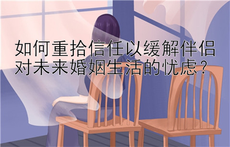 如何重拾信任以缓解伴侣对未来婚姻生活的忧虑？