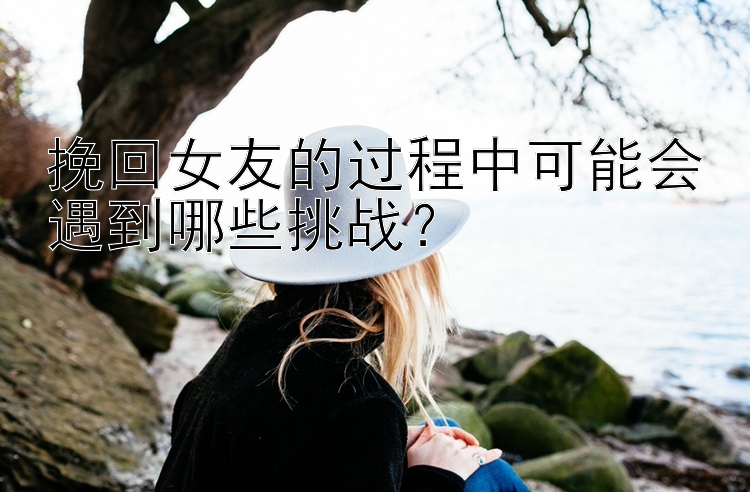 挽回女友的过程中可能会遇到哪些挑战？