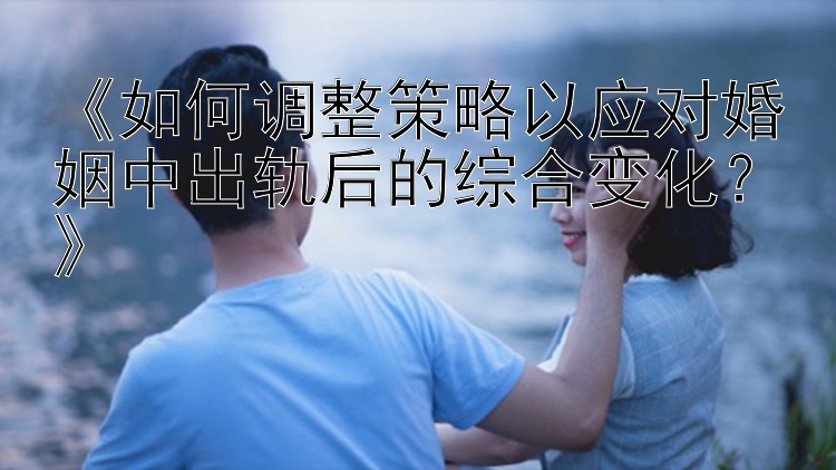 《如何调整策略以应对婚姻中出轨后的综合变化？》