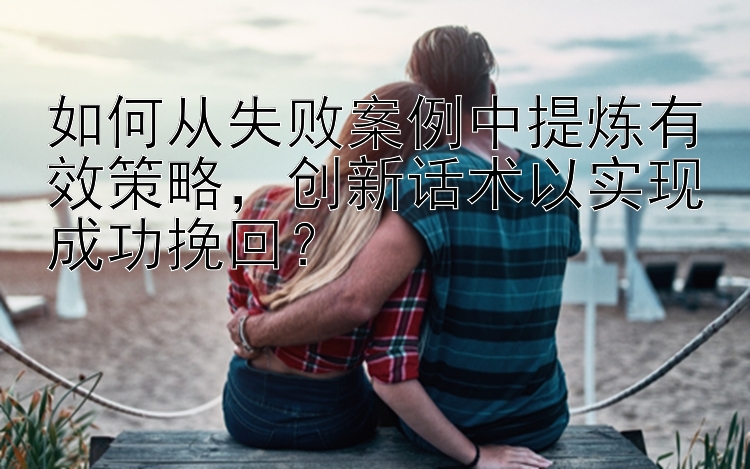 如何从失败案例中提炼有效策略，创新话术以实现成功挽回？