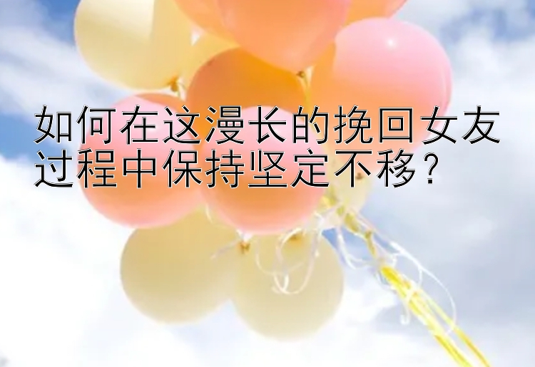 如何在这漫长的挽回女友过程中保持坚定不移？