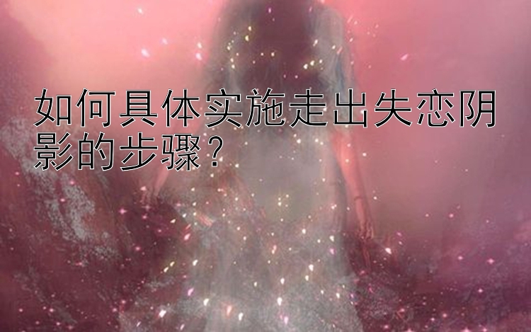 如何具体实施走出失恋阴影的步骤？